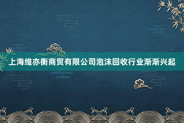 上海维亦衡商贸有限公司泡沫回收行业渐渐兴起